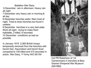 Battalion War Diary:
6 December rain in afternoon. Heavy rain
all night
7 December very heavy rain in morning &
all day
8 December trenches awful. Rain most of
night. Tried to drain trenches but found it
useless
9 December trenches in a very bad state.
Work all night - trying to make them
habitable, 2 killed, 8 wounded
10 December conditions as bad as
possible
In January 1915 2,365 British troops
temporarily removed from the trenches with
trench foot, rheumatism and trench fever
compared to 155 killed and 415 wounded in
action. War Diary, 1st Army WO 95/154
Col PR Robertson of 1st
Cameronians in trenches at Bois
Grenier ©Imperial War Museum
(Q51569)
 