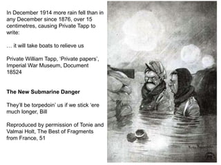 In December 1914 more rain fell than in
any December since 1876, over 15
centimetres, causing Private Tapp to
write:
… it will take boats to relieve us
Private William Tapp, ‘Private papers’,
Imperial War Museum, Document
18524
The New Submarine Danger
They’ll be torpedoin’ us if we stick ‘ere
much longer, Bill
Reproduced by permission of Tonie and
Valmai Holt, The Best of Fragments
from France, 51
 