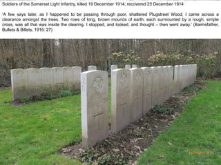 Soldiers of the Somerset Light Infantry, killed 19 December 1914, recovered 25 December 1914
‘A few says later, as I happened to be passing through poor, shattered Plugstreet Wood, I came across a
clearance amongst the trees. Two rows of long, brown mounds of earth, each surmounted by a rough, simple
cross, was all that was inside the clearing. I stopped, and looked, and thought – then went away.’ (Bairnsfather,
Bullets & Billets, 1916: 27)
16/03/2014 17.07
 