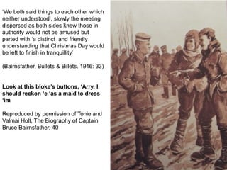 ‘We both said things to each other which
neither understood’, slowly the meeting
dispersed as both sides knew those in
authority would not be amused but
parted with ‘a distinct and friendly
understanding that Christmas Day would
be left to finish in tranquillity’
(Bairnsfather, Bullets & Billets, 1916: 33)
Look at this bloke’s buttons, ‘Arry. I
should reckon ‘e ‘as a maid to dress
‘im
Reproduced by permission of Tonie and
Valmai Holt, The Biography of Captain
Bruce Bairnsfather, 40
 