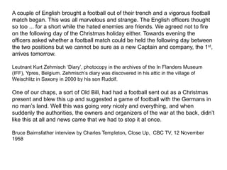 A couple of English brought a football out of their trench and a vigorous football
match began. This was all marvelous and strange. The English officers thought
so too ... for a short while the hated enemies are friends. We agreed not to fire
on the following day of the Christmas holiday either. Towards evening the
officers asked whether a football match could be held the following day between
the two positions but we cannot be sure as a new Captain and company, the 1st,
arrives tomorrow.
Leutnant Kurt Zehmisch ‘Diary’, photocopy in the archives of the In Flanders Museum
(IFF), Ypres, Belgium. Zehmisch’s diary was discovered in his attic in the village of
Weischlitz in Saxony in 2000 by his son Rudolf.
One of our chaps, a sort of Old Bill, had had a football sent out as a Christmas
present and blew this up and suggested a game of football with the Germans in
no man’s land. Well this was going very nicely and everything, and when
suddenly the authorities, the owners and organizers of the war at the back, didn’t
like this at all and news came that we had to stop it at once.
Bruce Bairnsfather interview by Charles Templeton, Close Up, CBC TV, 12 November
1958
 