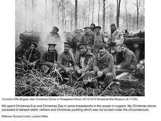 1/London Rifle Brigade after Christmas Dinner in Ploegsteert Wood, 25/12/1914 ©Imperial War Museum (Q 11729)
We spent Christmas Eve and Christmas Day in some breastworks in the woods in support. My Christmas dinner
consisted of stewed rabbit, rashers and Christmas pudding which was not so bad under the circumstances.
Rifleman Richard Lintott, London Rifles
 