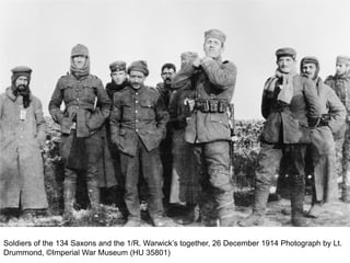 Soldiers of the 134 Saxons and the 1/R. Warwick’s together, 26 December 1914 Photograph by Lt.
Drummond, ©Imperial War Museum (HU 35801)
 