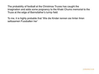 The probability of football at the Christmas Truces has caught the
imagination and adds some poignancy to the Khaki Chums memorial to the
Truce at the edge of Bairnsfather’s turnip field
To me, it is highly probable that ‘Wie die Kinder rennen sie hinter ihren
seltsaamen Fussballen her’
17/03/2014 11.02
 