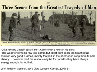 On 2 January Captain Jack of the 1/Cameronian’s notes in his diary:
The weather remains raw and damp, but apart from colds the health of all
ranks is very good. Games, mainly football, in the afternoons keep them fit and
cheery ... however tired the rascals may be for parades they have always
energy enough for football.
John Terraine, General Jack’s Diary (London: Cassell, 2000), 91
 