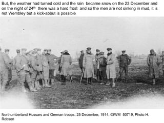 Northumberland Hussars and German troops, 25 December, 1914, ©IWM 50719, Photo H.
Robson
But, the weather had turned cold and the rain became snow on the 23 December and
on the night of 24th there was a hard frost and so the men are not sinking in mud, it is
not Wembley but a kick-about is possible
 
