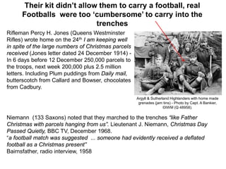 Their kit didn’t allow them to carry a football, real
Footballs were too ‘cumbersome’ to carry into the
trenches
Rifleman Percy H. Jones (Queens Westminster
Rifles) wrote home on the 24th I am keeping well
in spite of the large numbers of Christmas parcels
received (Jones letter dated 24 December 1914) -
In 6 days before 12 December 250,000 parcels to
the troops, next week 200,000 plus 2.5 million
letters. Including Plum puddings from Daily mail,
butterscotch from Callard and Bowser, chocolates
from Cadbury.
Argyll & Sutherland Highlanders with home made
grenades (jam tins) - Photo by Capt. A Bankier,
©IWM (Q 48958).
Niemann (133 Saxons) noted that they marched to the trenches “like Father
Christmas with parcels hanging from us”. Lieutenant J. Niemann, Christmas Day
Passed Quietly, BBC TV, December 1968.
“a football match was suggested ... someone had evidently received a deflated
football as a Christmas present”
Bairnsfather, radio interview, 1958
 