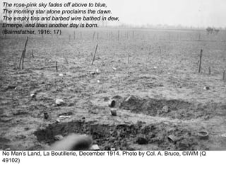 No Man’s Land, La Boutillerie, December 1914. Photo by Col. A. Bruce, ©IWM (Q
49102)
The rose-pink sky fades off above to blue,
The morning star alone proclaims the dawn.
The empty tins and barbed wire bathed in dew,
Emerge, and then another day is born.
(Bairnsfather, 1916: 17)
 
