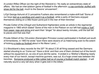 A London Rifles Officer (on the right of the Warwick’s) -“Its really an extraordinary state of
affairs. We had an inter-platoon game of football in the afternoon; a cap-comforter stuffed with
straw did for the ball, much to the Saxons’ amusement”.
L/Cpl George Ashurst of 2 Lancashire Fusiliers also remembered a make-shift ball “Some of
our boys tied up a sandbag and used it as a football, while a party of Germans enjoyed
themselves sliding on a little frozen pond just in the rear of their trenches”
Private Collier of the 2/Argyll and Sutherland Highlanders wrote an article in the regimental
magazine in 1965 which stated“ Some of the men in the Platoon on our left had made a “ball”
from paper, rags and string and went their “dinger” for about twenty minutes, until the ball fell
to pieces and that was that”.
Private Gilbert of the 13/London (Kensington Princess Louise) participated in football just south
of Armentieres, in 1963 he wrote “soon there were dozens of us fraternizing even to the extent
of kicking a made-up football about in No Mans’ Land.... “
2 Lt Brockbank’s diary records for the 25th “At about 2.30 all firing ceased and the Germans
started shouting to us ‘Come out’ ‘Have a drink’ and then one of them climbed out of the trench
without his equipment on, so one of ours did the same. It ended in a ‘Mother’s Meeting nearly
every man of our trench, except machine gunners, was out, & a huge crowd was between the
trenches. Someone produced a little rubber ball so of course a football match started... it will
naturally sound a very tall story when it gets told in the billets.”
 