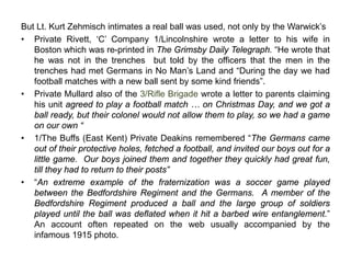 But Lt. Kurt Zehmisch intimates a real ball was used, not only by the Warwick’s
• Private Rivett, ‘C’ Company 1/Lincolnshire wrote a letter to his wife in
Boston which was re-printed in The Grimsby Daily Telegraph. “He wrote that
he was not in the trenches but told by the officers that the men in the
trenches had met Germans in No Man’s Land and “During the day we had
football matches with a new ball sent by some kind friends”.
• Private Mullard also of the 3/Rifle Brigade wrote a letter to parents claiming
his unit agreed to play a football match … on Christmas Day, and we got a
ball ready, but their colonel would not allow them to play, so we had a game
on our own “
• 1/The Buffs (East Kent) Private Deakins remembered “The Germans came
out of their protective holes, fetched a football, and invited our boys out for a
little game. Our boys joined them and together they quickly had great fun,
till they had to return to their posts”
• “An extreme example of the fraternization was a soccer game played
between the Bedfordshire Regiment and the Germans. A member of the
Bedfordshire Regiment produced a ball and the large group of soldiers
played until the ball was deflated when it hit a barbed wire entanglement.”
An account often repeated on the web usually accompanied by the
infamous 1915 photo.
 