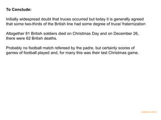 To Conclude:
Initially widespread doubt that truces occurred but today it is generally agreed
that some two-thirds of the British line had some degree of truce/ fraternization
Altogether 81 British soldiers died on Christmas Day and on December 26,
there were 62 British deaths.
Probably no football match refereed by the padre, but certainly scores of
games of football played and, for many this was their last Christmas game.
15/03/2014 09.02
 
