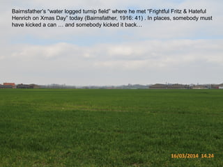 16/03/2014 14.24
Bairnsfather’s “water logged turnip field” where he met “Frightful Fritz & Hateful
Henrich on Xmas Day” today (Bairnsfather, 1916: 41) . In places, somebody must
have kicked a can … and somebody kicked it back…
 