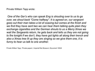Private William Tapp wrote:
One of the Ger’s who can speak Eng is shouting over to us to go
over, we shout back “Come halfway”. It is agreed on, our sergeant
goes out their man takes a lot of coaxing but comes at the finish and
we find they have sent two we can hear them talking quite plain they
exchange cigarettes and the German shouts to us a Merry Xmas we
wait the Sergeants return, he gets back and tells us they are not going
to fire tonight if we don’t, they have got lights all along their trench and
also a Xmas tree lit up they are singing so we give them one, it is
funny to hear us talk to one another.
Private William Tapp, ‘Private papers’, Imperial War Museum, Document 18524
 