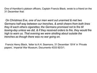 One of Hamilton’s platoon officers, Captain Francis Black, wrote to a friend on the
31 December that:
On Christmas Eve, one of our men went out unarmed & met two
Germans half-way between our trenches, & amid cheers from both lines
they lit each others cigarettes; the Germans promised not to fire till
boxing-day unless we did, & if they received orders to fire, they would fire
high to warn us. That evening we were strolling about outside the
trenches as though there was no war going on.
Francis Henry Black, ‘letter to A.H. Seamons, 31 December 1914’ in ‘Private
papers’, Imperial War Museum, Documents 4333 82/3/1.
 
