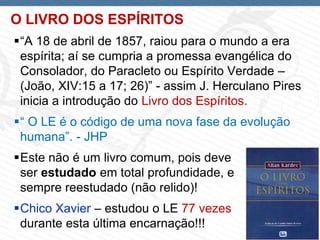 Page  3
O LIVRO DOS ESPÍRITOS
“A 18 de abril de 1857, raiou para o mundo a era
espírita; aí se cumpria a promessa evangélica do
Consolador, do Paracleto ou Espírito Verdade –
(João, XIV:15 a 17; 26)” - assim J. Herculano Pires
inicia a introdução do Livro dos Espíritos.
“ O LE é o código de uma nova fase da evolução
humana”. - JHP
Este não é um livro comum, pois deve
ser estudado em total profundidade, e
sempre reestudado (não relido)!
Chico Xavier – estudou o LE 77 vezes
durante esta última encarnação!!!
 