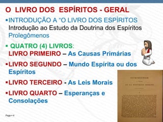 Page  4
O LIVRO DOS ESPÍRITOS - GERAL
INTRODUÇÃO A “O LIVRO DOS ESPÍRITOS
Introdução ao Estudo da Doutrina dos Espíritos
Prolegômenos
 QUATRO (4) LIVROS:
LIVRO PRIMEIRO – As Causas Primárias
LIVRO SEGUNDO – Mundo Espírita ou dos
Espíritos
LIVRO TERCEIRO - As Leis Morais
LIVRO QUARTO – Esperanças e
Consolações
 