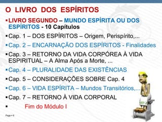 Page  6
O LIVRO DOS ESPÍRITOS
LIVRO SEGUNDO – MUNDO ESPÍRITA OU DOS
ESPÍRITOS - 10 Capítulos
Cap. 1 – DOS ESPÍRITOS – Origem, Perispírito,...
Cap. 2 – ENCARNAÇÃO DOS ESPÍRITOS - Finalidades
Cap. 3 – RETORNO DA VIDA CORPÓREA À VIDA
ESPIRITUAL – A Alma Após a Morte, ...
Cap. 4 – PLURALIDADE DAS EXISTÊNCIAS
Cap. 5 – CONSIDERAÇÕES SOBRE Cap. 4
Cap. 6 – VIDA ESPÍRITA – Mundos Transitórios,...
Cap. 7 – RETORNO À VIDA CORPORAL
 Fim do Módulo I
 