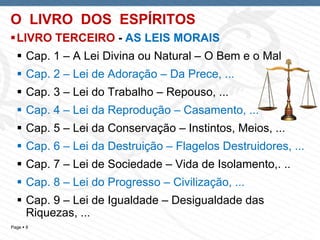 Page  8
O LIVRO DOS ESPÍRITOS
LIVRO TERCEIRO - AS LEIS MORAIS
 Cap. 1 – A Lei Divina ou Natural – O Bem e o Mal
 Cap. 2 – Lei de Adoração – Da Prece, ...
 Cap. 3 – Lei do Trabalho – Repouso, ...
 Cap. 4 – Lei da Reprodução – Casamento, ...
 Cap. 5 – Lei da Conservação – Instintos, Meios, ...
 Cap. 6 – Lei da Destruição – Flagelos Destruidores, ...
 Cap. 7 – Lei de Sociedade – Vida de Isolamento,. ..
 Cap. 8 – Lei do Progresso – Civilização, ...
 Cap. 9 – Lei de Igualdade – Desigualdade das
Riquezas, ...
 