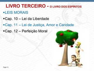 Page  9
LIVRO TERCEIRO - O LIVRO DOS ESPÍRITOS
LEIS MORAIS
Cap. 10 – Lei da Liberdade
Cap. 11 – Lei de Justiça, Amor e Caridade
Cap. 12 – Perfeição Moral
 