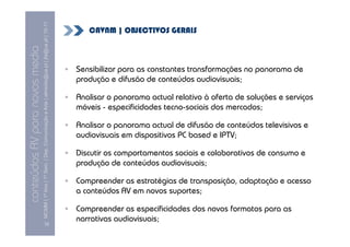 MCMM | 1º Ano | 1º Sem. | Dep. Comunicação e Arte | almeida@ua.pt | jfa@ua.pt | 10-11
                                                                                                                           CAVNM | OBJECTIVOS GERAIS
                                                                                                                10
conteúdos AV para novos media

                                                                                                                        Sensibilizar para as constantes transformações no panorama de
                                                                                                                        produção e difusão de conteúdos audiovisuais;

                                                                                                                        Analisar o panorama actual relativo à oferta de soluções e serviços
                                                                                                                        móveis - especificidades tecno-sociais dos mercados;

                                                                                                                        Analisar o panorama actual de difusão de conteúdos televisivos e
                                                                                                                        audiovisuais em dispositivos PC based e IPTV;

                                                                                                                        Discutir os comportamentos sociais e colaborativos de consumo e
                                                                                                                        produção de conteúdos audiovisuais;

                                                                                                                        Compreender as estratégias de transposição, adaptação e acesso
                                                                                                                        a conteúdos AV em novos suportes;

                                                                                                                        Compreender as especificidades dos novos formatos para as
                                                 [3]
                                                                                                                        narrativas audiovisuais;
 