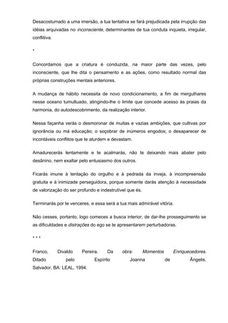 Desacostumado a uma imersão, a tua tentativa se fará prejudicada pela irrupção das
idéias arquivadas no inconsciente, determinantes de tua conduta inquieta, irregular,
conflitiva.
*
Concordamos que a criatura é conduzida, na maior parte das vezes, pelo
inconsciente, que lhe dita o pensamento e as ações, como resultado normal das
próprias construções mentais anteriores.
A mudança de hábito necessita de novo condicionamento, a fim de mergulhares
nesse oceano tumultuado, atingindo-lhe o limite que concede acesso às praias da
harmonia, do autodescobrimento, da realização interior.
Nessa façanha verás o desmoronar de muitas e vazias ambições, que cultivas por
ignorância ou má educação; o soçobrar de inúmeros engodos; o desaparecer de
incontáveis conflitos que te aturdem e devastam.
Amadurecerás lentamente e te acalmarás, não te deixando mais abater pelo
desânino, nem exaltar pelo entusiasmo dos outros.
Ficarás imune à tentação do orgulho e à pedrada da inveja, à incompreensão
gratuita e à inimizade perseguidora, porque somente darás atenção à necessidade
de valorização do ser profundo e indestrutível que és.
Terminarás por te venceres, e essa será a tua mais admirável vitória.
Não cesses, portanto, logo comeces a busca interior, de dar-lhe prosseguimento se
as dificuldades e distrações do ego se te apresentarem perturbadoras.
* * *
Franco, Divaldo Pereira. Da obra: Momentos Enriquecedores.
Ditado pelo Espírito Joanna de Ângelis.
Salvador, BA: LEAL, 1994.
 