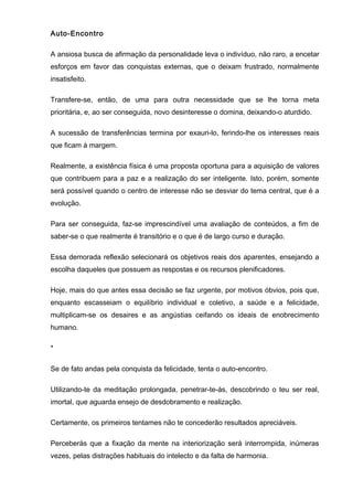 Auto-Encontro
A ansiosa busca de afirmação da personalidade leva o indivíduo, não raro, a encetar
esforços em favor das conquistas externas, que o deixam frustrado, normalmente
insatisfeito.
Transfere-se, então, de uma para outra necessidade que se lhe torna meta
prioritária, e, ao ser conseguida, novo desinteresse o domina, deixando-o aturdido.
A sucessão de transferências termina por exauri-lo, ferindo-lhe os interesses reais
que ficam á margem.
Realmente, a existência física é uma proposta oportuna para a aquisição de valores
que contribuem para a paz e a realização do ser inteligente. Isto, porém, somente
será possível quando o centro de interesse não se desviar do tema central, que é a
evolução.
Para ser conseguida, faz-se imprescindível uma avaliação de conteúdos, a fim de
saber-se o que realmente é transitório e o que é de largo curso e duração.
Essa demorada reflexão selecionará os objetivos reais dos aparentes, ensejando a
escolha daqueles que possuem as respostas e os recursos plenificadores.
Hoje, mais do que antes essa decisão se faz urgente, por motivos óbvios, pois que,
enquanto escasseiam o equilíbrio individual e coletivo, a saúde e a felicidade,
multiplicam-se os desaires e as angústias ceifando os ideais de enobrecimento
humano.
*
Se de fato andas pela conquista da felicidade, tenta o auto-encontro.
Utilizando-te da meditação prolongada, penetrar-te-ás, descobrindo o teu ser real,
imortal, que aguarda ensejo de desdobramento e realização.
Certamente, os primeiros tentames não te concederão resultados apreciáveis.
Perceberás que a fixação da mente na interiorização será interrompida, inúmeras
vezes, pelas distrações habituais do intelecto e da falta de harmonia.
 