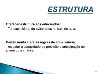 Oferecer estrutura aos educandos: - Ter capacidade de evitar caos na sala de aula.Deixar muito clara as regras de convivência: - resgatar a capacidade de previsão e antecipação ao jovem ou a criança.ESTRUTURA 12