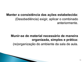 Manter a consistência das ações estabelecida: (Desobediência) exigir, aplicar o combinado     anteriormente.Munir-se de material necessário de maneira organizada, simples e prática: (re)organização do ambiente da sala de aula.13