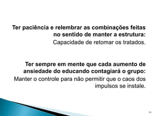 Ter paciência e relembrar as combinações feitas no sentido de manter a estrutura: Capacidade de retomar os tratados.Ter sempre em mente que cada aumento de ansiedade do educando contagiará o grupo: Manter o controle para não permitir que o caos dos impulsos se instale.14