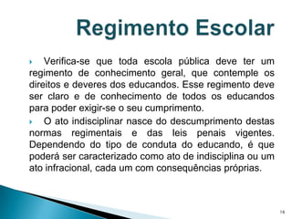 Verifica-se que toda escola pública deve ter um regimento de conhecimento geral, que contemple os direitos e deveres dos educandos. Esse regimento deve ser claro e de conhecimento de todos os educandos para poder exigir-se o seu cumprimento.O ato indisciplinar nasce do descumprimento destas normas regimentais e das leis penais vigentes. Dependendo do tipo de conduta do educando, é que poderá ser caracterizado como ato de indisciplina ou um ato infracional, cada um com consequências próprias.Regimento Escolar16