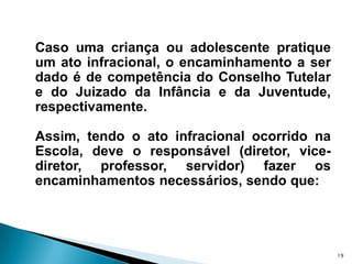 Caso uma criança ou adolescente pratique um ato infracional, o encaminhamento a ser dado é de competência do Conselho Tutelar e do Juizado da Infância e da Juventude, respectivamente. Assim, tendo o ato infracional ocorrido na Escola, deve o responsável (diretor, vice-diretor, professor, servidor) fazer os encaminhamentos necessários, sendo que:19
