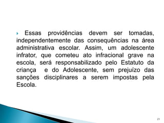 Essas providências devem ser tomadas, independentemente das consequências na área administrativa escolar. Assim, um adolescente infrator, que cometeu ato infracional grave na escola, será responsabilizado pelo Estatuto da criança  e do Adolescente, sem prejuízo das sanções disciplinares a serem impostas pela Escola.21