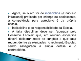 Agora, se o ato for de indisciplina (e não ato infracional) praticado por criança ou adolescente, a competência para apreciá-lo é da própria escola.Indisciplina é de responsabilidade da Escola. A falta disciplinar deve ser “apurada pelo Conselho Escolar” que, em reunião específica deverá deliberar sobre as sanções a que casa requer, dentre as elencadas no regimento Escolar, sendo assegurada a ampla defesa e o contraditório.22