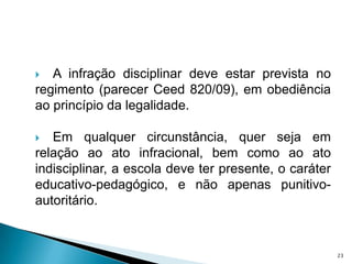 A infração disciplinar deve estar prevista no regimento (parecer Ceed 820/09), em obediência ao princípio da legalidade. Em qualquer circunstância, quer seja em relação ao ato infracional, bem como ao ato indisciplinar, a escola deve ter presente, o caráter educativo-pedagógico, e não apenas punitivo-autoritário. 23