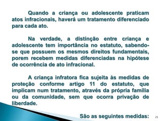 	Quando a criança ou adolescente praticam atos infracionais, haverá um tratamento diferenciado para cada ato. 	Na verdade, a distinção entre criança e adolescente tem importância no estatuto, sabendo-se que possuem os mesmos direitos fundamentais, porem recebem medidas diferenciadas na hipótese de ocorrência de ato infracional. 	A criança infratora fica sujeita às medidas de proteção conforme artigo 11 do estatuto, que implicam num tratamento, através da própria família ou da comunidade, sem que ocorra privação de liberdade. São as seguintes medidas:25