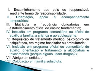    I. Encaminhamento aos pais ou responsável, mediante termo de responsabilidade;  II. Orientação, apoio e acompanhamento temporários;III. Matrícula e frequência obrigatórias em estabelecimento oficial de ensino fundamental; IV. Inclusão em programa comunitário ou oficial de auxilio à família, a criança e ao adolescente;  V. Requisição de tratamento médico, psicológico ou psiquiátrico, em regime hospitalar ou ambulatorial; VI. Inclusão em programa oficial ou comunitário de auxilio, orientação e tratamento a alcoólatras e toxicômanos (porque alguns usam drogas?); VII. Abrigo em entidade;VIII. Colocação em família substituta.26