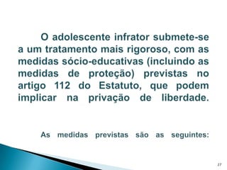 	O adolescente infrator submete-se a um tratamento mais rigoroso, com as medidas sócio-educativas (incluindo as medidas de proteção) previstas no artigo 112 do Estatuto, que podem implicar na privação de liberdade.  As medidas previstas são as seguintes:27