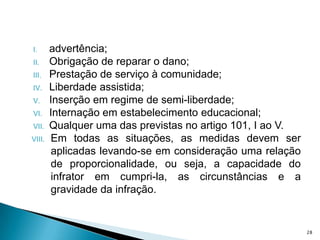 advertência;Obrigação de reparar o dano;Prestação de serviço à comunidade;Liberdade assistida;Inserção em regime de semi-liberdade;Internação em estabelecimento educacional;Qualquer uma das previstas no artigo 101, I ao V.Em todas as situações, as medidas devem ser aplicadas levando-se em consideração uma relação de proporcionalidade, ou seja, a capacidade do infrator em cumpri-la, as circunstâncias e a gravidade da infração. 28