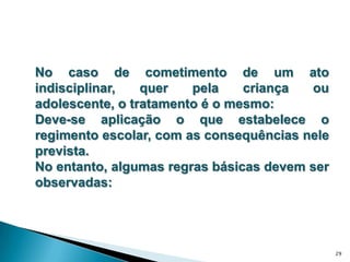 No caso de cometimento de um ato indisciplinar, quer pela criança ou adolescente, o tratamento é o mesmo: Deve-se aplicação o que estabelece o regimento escolar, com as consequências nele prevista. No entanto, algumas regras básicas devem ser observadas:29