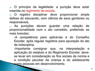 O princípio da legalidade: a punição deve estar inserida no regimento da escola;O registro disciplinar deve proporcionar ampla defesa do educando, com ciência de seus genitores ou responsáveis;As punições devem guardar uma relação de proporcionalidade com o ato cometido, preferindo as mais brandas:A competência para aplicá-las é do Conselho Escolar, após regular registros para apuração do ato de indisciplina.Importante consignar que, na interpretação e aplicação do estatuto e do Regimento Escolar, deve-se levar em consideração os fins sociais da norma e a condição peculiar da criança e do adolescente como pessoas em desenvolvimento.30