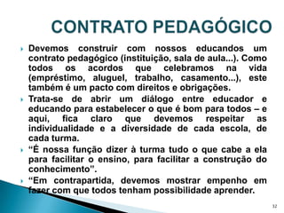 CONTRATO PEDAGÓGICODevemos construir com nossos educandos um contrato pedagógico (instituição, sala de aula...). Como todos os acordos que celebramos na vida (empréstimo, aluguel, trabalho, casamento...), este também é um pacto com direitos e obrigações. Trata-se de abrir um diálogo entre educador e educando para estabelecer o que é bom para todos – e aqui, fica claro que devemos respeitar as individualidade e a diversidade de cada escola, de cada turma.“É nossa função dizer à turma tudo o que cabe a ela para facilitar o ensino, para facilitar a construção do conhecimento”.“Em contrapartida, devemos mostrar empenho em fazer com que todos tenham possibilidade aprender.32