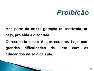 Boa parte da nossa geração foi motivada, ou seja, proibida a dizer não. O resultado disso é que estamos hoje com grandes dificuldades de lidar com os educandos na sala de aula. 33Proibição