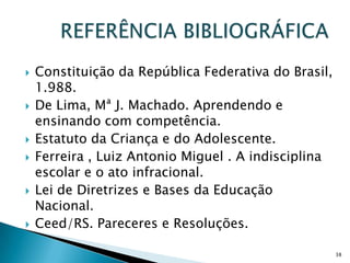 REFERÊNCIA BIBLIOGRÁFICAConstituição da República Federativa do Brasil, 1.988.De Lima, Mª J. Machado. Aprendendo e ensinando com competência. Estatuto da Criança e do Adolescente.Ferreira , Luiz Antonio Miguel . A indisciplina escolar e o ato infracional.Lei de Diretrizes e Bases da Educação Nacional. Ceed/RS. Pareceres e Resoluções.38