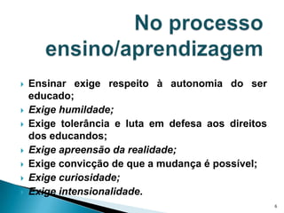 No processo ensino/aprendizagem Ensinar exige respeito à autonomia do ser educado;Exige humildade;Exige tolerância e luta em defesa aos direitos dos educandos; Exige apreensão da realidade; Exige convicção de que a mudança é possível;Exige curiosidade;Exige intensionalidade.6