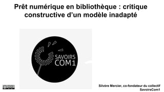 Prêt numérique en bibliothèque : critique
constructive d’un modèle inadapté
Silvère Mercier, co-fondateur du collectif
SavoirsCom1
 
