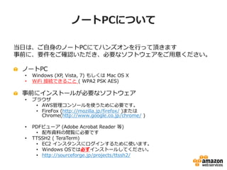 ノートPCについて

当日は、ご自身のノートPCにてハンズオンを行って頂きます
事前に、要件をご確認いただき、必要なソフトウェアをご用意ください。

 ノートPC
 •   Windows (XP, Vista, 7) もしくは Mac OS X
 •   WiFi 接続できること ( WPA2 PSK AES)

 事前にインストールが必要なソフトウェア
 •   ブラウザ
      • AWS管理コンソールを使うために必要です。
      • FireFox (http://mozilla.jp/firefox/ )または
        Chrome(http://www.google.co.jp/chrome/ )

 •   PDFビューア (Adobe Acrobat Reader 等)
      • 配布資料の閲覧に必要です
 •   TTSSH2 ( TeraTerm)
      • EC2 インスタンスにログインするために使います。
      • Windows OSでは必ずインストールしてください。
      • http://sourceforge.jp/projects/ttssh2/
 