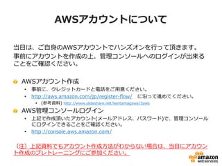 AWSアカウントについて

当日は、ご自身のAWSアカウントでハンズオンを行って頂きます。
事前にアカウントを作成の上、管理コンソールへのログインが出来る
ことをご確認ください。

 AWSアカウント作成
  •   事前に、クレジットカードと電話をご用意ください。
  •   http://aws.amazon.com/jp/register-flow/ に沿って進めてください。
       • (参考資料) http://www.slideshare.net/kentamagawa/3aws
 AWS管理コンソールログイン
  •   上記で作成頂いたアカウント(メールアドレス、パスワード)で、管理コンソール
      にログインできることをご確認ください。
  •   http://console.aws.amazon.com/


（注）上記資料でもアカウント作成方法がわからない場合は、当日にアカウン
ト作成のプレトレーニングにご参加ください。
 
