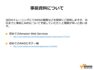 事前資料について

当日のトレーニングにてAWSの概要などを簡単にご説明しますが、当
日までに事前にAWSについて予習していただくと理解が早いと思いま
す。

 初めてのAmazon Web Services
 •   http://www.slideshare.net/kentamagawa/amazon-web-services-7711671



 初めてのAWSビギナー編
 •   http://www.slideshare.net/kentamagawa/aws-11401693
 