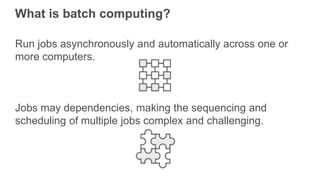 What is batch computing?
Run jobs asynchronously and automatically across one or
more computers.
Jobs may dependencies, making the sequencing and
scheduling of multiple jobs complex and challenging.
 