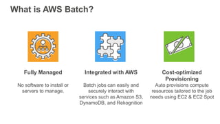 What is AWS Batch?
Fully Managed
No software to install or
servers to manage.
Integrated with AWS
Batch jobs can easily and
securely interact with
services such as Amazon S3,
DynamoDB, and Rekognition
Cost-optimized
Provisioning
Auto provisions compute
resources tailored to the job
needs using EC2 & EC2 Spot
 